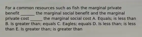 For a common resources such as fish the marginal private benefit _______ the marginal social benefit and the marginal private cost ______ the marginal social cost A. Equals; is less than B. Is greater than; equals C. Eagles; equals D. Is less than; is less than E. Is greater than; is greater than