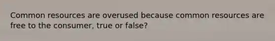 Common resources are overused because common resources are free to the consumer, true or false?