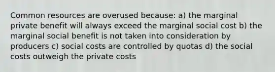 Common resources are overused because: a) the marginal private benefit will always exceed the marginal social cost b) the marginal social benefit is not taken into consideration by producers c) social costs are controlled by quotas d) the social costs outweigh the private costs