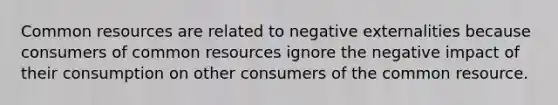 Common resources are related to negative externalities because consumers of common resources ignore the negative impact of their consumption on other consumers of the common resource.