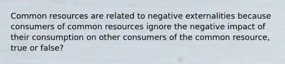 Common resources are related to negative externalities because consumers of common resources ignore the negative impact of their consumption on other consumers of the common resource, true or false?