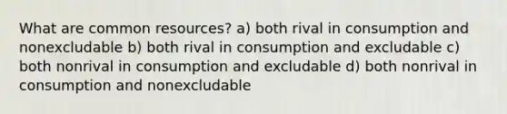 What are common resources? a) both rival in consumption and nonexcludable b) both rival in consumption and excludable c) both nonrival in consumption and excludable d) both nonrival in consumption and nonexcludable