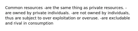 Common resources -are the same thing as private resources. -are owned by private individuals. -are not owned by individuals, thus are subject to over exploitation or overuse. -are excludable and rival in consumption