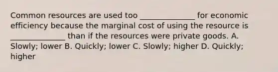 Common resources are used too ______________ for economic efficiency because the marginal cost of using the resource is ______________ than if the resources were private goods. A. Slowly; lower B. Quickly; lower C. Slowly; higher D. Quickly; higher