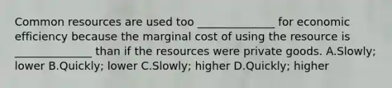 Common resources are used too ______________ for economic efficiency because the marginal cost of using the resource is ______________ than if the resources were private goods. A.Slowly; lower B.Quickly; lower C.Slowly; higher D.Quickly; higher