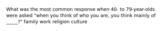 What was the most common response when 40- to 79-year-olds were asked "when you think of who you are, you think mainly of _____?" family work religion culture