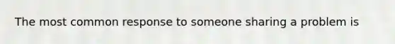 The most common response to someone sharing a problem is