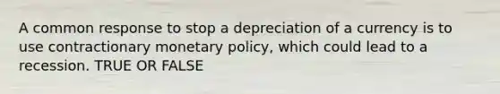 A common response to stop a depreciation of a currency is to use contractionary monetary policy, which could lead to a recession. TRUE OR FALSE