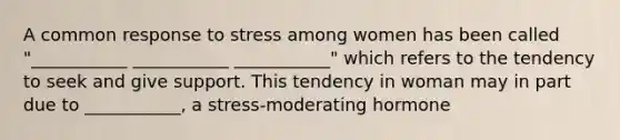 A common response to stress among women has been called "___________ ___________ ___________" which refers to the tendency to seek and give support. This tendency in woman may in part due to ___________, a stress-moderating hormone