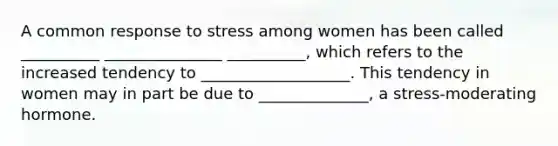 A common response to stress among women has been called __________ _______________ __________, which refers to the increased tendency to ___________________. This tendency in women may in part be due to ______________, a stress-moderating hormone.