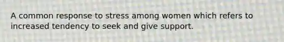 A common response to stress among women which refers to increased tendency to seek and give support.