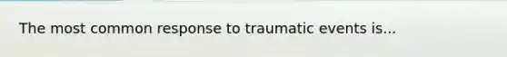 The most common response to traumatic events is...