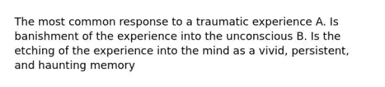 The most common response to a traumatic experience A. Is banishment of the experience into the unconscious B. Is the etching of the experience into the mind as a vivid, persistent, and haunting memory