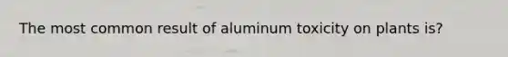 The most common result of aluminum toxicity on plants is?