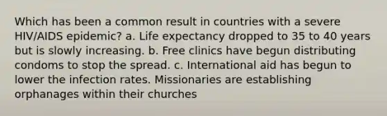 Which has been a common result in countries with a severe HIV/AIDS epidemic? a. Life expectancy dropped to 35 to 40 years but is slowly increasing. b. Free clinics have begun distributing condoms to stop the spread. c. International aid has begun to lower the infection rates. Missionaries are establishing orphanages within their churches