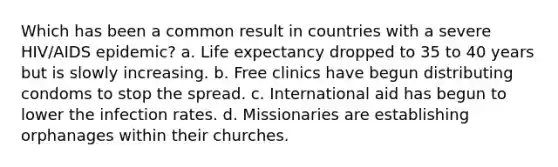 Which has been a common result in countries with a severe HIV/AIDS epidemic? a. Life expectancy dropped to 35 to 40 years but is slowly increasing. b. Free clinics have begun distributing condoms to stop the spread. c. International aid has begun to lower the infection rates. d. Missionaries are establishing orphanages within their churches.