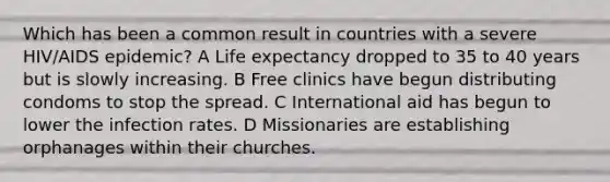 Which has been a common result in countries with a severe HIV/AIDS epidemic? A Life expectancy dropped to 35 to 40 years but is slowly increasing. B Free clinics have begun distributing condoms to stop the spread. C International aid has begun to lower the infection rates. D Missionaries are establishing orphanages within their churches.