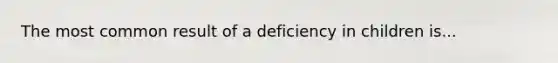 The most common result of a deficiency in children is...