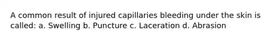 A common result of injured capillaries bleeding under the skin is called: a. Swelling b. Puncture c. Laceration d. Abrasion