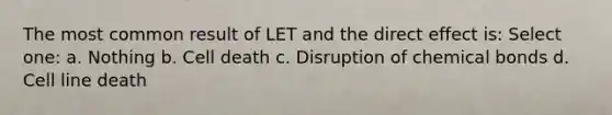 The most common result of LET and the direct effect is: Select one: a. Nothing b. Cell death c. Disruption of chemical bonds d. Cell line death