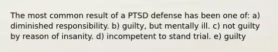 The most common result of a PTSD defense has been one of: ​a) diminished responsibility. ​b) guilty, but mentally ill. ​c) not guilty by reason of insanity. ​d) incompetent to stand trial. ​e) guilty