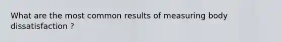 What are the most common results of measuring body dissatisfaction ?