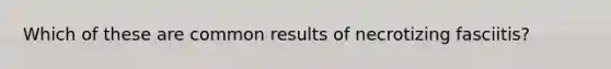 Which of these are common results of necrotizing fasciitis?