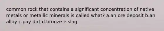 common rock that contains a significant concentration of native metals or metallic minerals is called what? a.an ore deposit b.an alloy c.pay dirt d.bronze e.slag