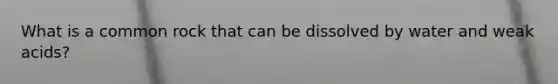 What is a common rock that can be dissolved by water and weak acids?