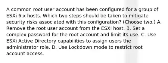 A common root user account has been configured for a group of ESXi 6.x hosts. Which two steps should be taken to mitigate security risks associated with this configuration? (Choose two.) A. Remove the root user account from the ESXi host. B. Set a complex password for the root account and limit its use. C. Use ESXi Active Directory capabilities to assign users the administrator role. D. Use Lockdown mode to restrict root account access.