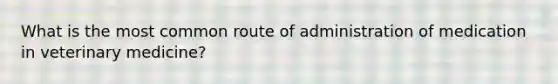 What is the most common route of administration of medication in veterinary medicine?