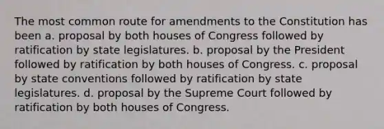 The most common route for amendments to the Constitution has been a. proposal by both houses of Congress followed by ratification by state legislatures. b. proposal by the President followed by ratification by both houses of Congress. c. proposal by state conventions followed by ratification by state legislatures. d. proposal by the Supreme Court followed by ratification by both houses of Congress.