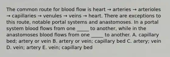 The common route for blood flow is heart → arteries → arterioles → capillaries → venules → veins → heart. There are exceptions to this route, notable portal systems and anastomoses. In a portal system blood flows from one _____ to another, while in the anastomoses blood flows from one _____ to another. A. capillary bed; artery or vein B. artery or vein; capillary bed C. artery; vein D. vein; artery E. vein; capillary bed