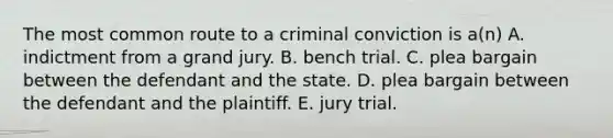 The most common route to a criminal conviction is a(n) A. indictment from a grand jury. B. bench trial. C. plea bargain between the defendant and the state. D. plea bargain between the defendant and the plaintiff. E. jury trial.