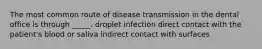 The most common route of disease transmission in the dental office is through _____. droplet infection direct contact with the patient's blood or saliva indirect contact with surfaces