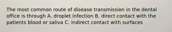 The most common route of disease transmission in the dental office is through A. droplet infection B. direct contact with the patients blood or saliva C. indirect contact with surfaces