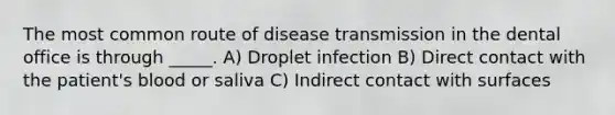 The most common route of disease transmission in the dental office is through _____. A) Droplet infection B) Direct contact with the patient's blood or saliva C) Indirect contact with surfaces