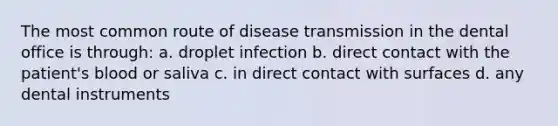 The most common route of disease transmission in the dental office is through: a. droplet infection b. direct contact with the patient's blood or saliva c. in direct contact with surfaces d. any dental instruments