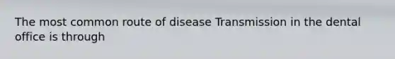 The most common route of disease Transmission in the dental office is through