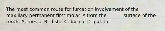 The most common route for furcation involvement of the maxillary permanent first molar is from the ______ surface of the tooth. A. mesial B. distal C. buccal D. palatal