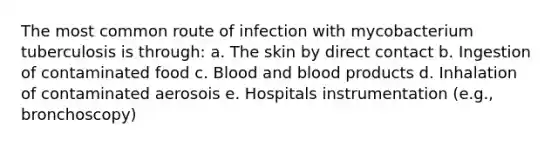 The most common route of infection with mycobacterium tuberculosis is through: a. The skin by direct contact b. Ingestion of contaminated food c. Blood and blood products d. Inhalation of contaminated aerosois e. Hospitals instrumentation (e.g., bronchoscopy)