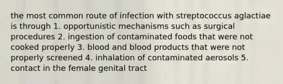 the most common route of infection with streptococcus aglactiae is through 1. opportunistic mechanisms such as surgical procedures 2. ingestion of contaminated foods that were not cooked properly 3. blood and blood products that were not properly screened 4. inhalation of contaminated aerosols 5. contact in the female genital tract