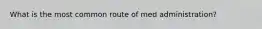 What is the most common route of med administration?