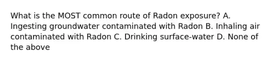 What is the MOST common route of Radon exposure? A. Ingesting groundwater contaminated with Radon B. Inhaling air contaminated with Radon C. Drinking surface-water D. None of the above