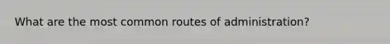 What are the most common routes of administration?