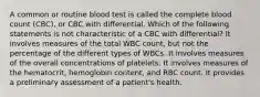 A common or routine blood test is called the complete blood count (CBC), or CBC with differential. Which of the following statements is not characteristic of a CBC with differential? It involves measures of the total WBC count, but not the percentage of the different types of WBCs. It involves measures of the overall concentrations of platelets. It involves measures of the hematocrit, hemoglobin content, and RBC count. It provides a preliminary assessment of a patient's health.