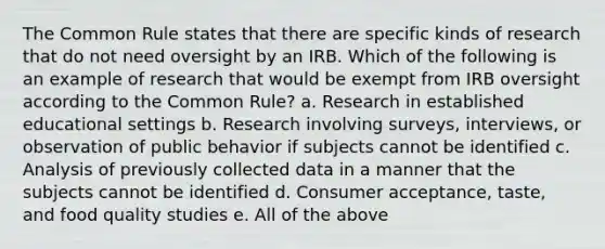 The Common Rule states that there are specific kinds of research that do not need oversight by an IRB. Which of the following is an example of research that would be exempt from IRB oversight according to the Common Rule? a. Research in established educational settings b. Research involving surveys, interviews, or observation of public behavior if subjects cannot be identified c. Analysis of previously collected data in a manner that the subjects cannot be identified d. Consumer acceptance, taste, and food quality studies e. All of the above