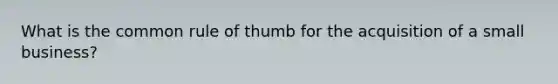 What is the common rule of thumb for the acquisition of a small business?