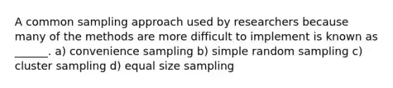 A common sampling approach used by researchers because many of the methods are more difficult to implement is known as ______. a) convenience sampling b) simple random sampling c) cluster sampling d) equal size sampling