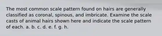 The most common scale pattern found on hairs are generally classified as coronal, spinous, and imbricate. Examine the scale casts of animal hairs shown here and indicate the scale pattern of each. a. b. c. d. e. f. g. h.